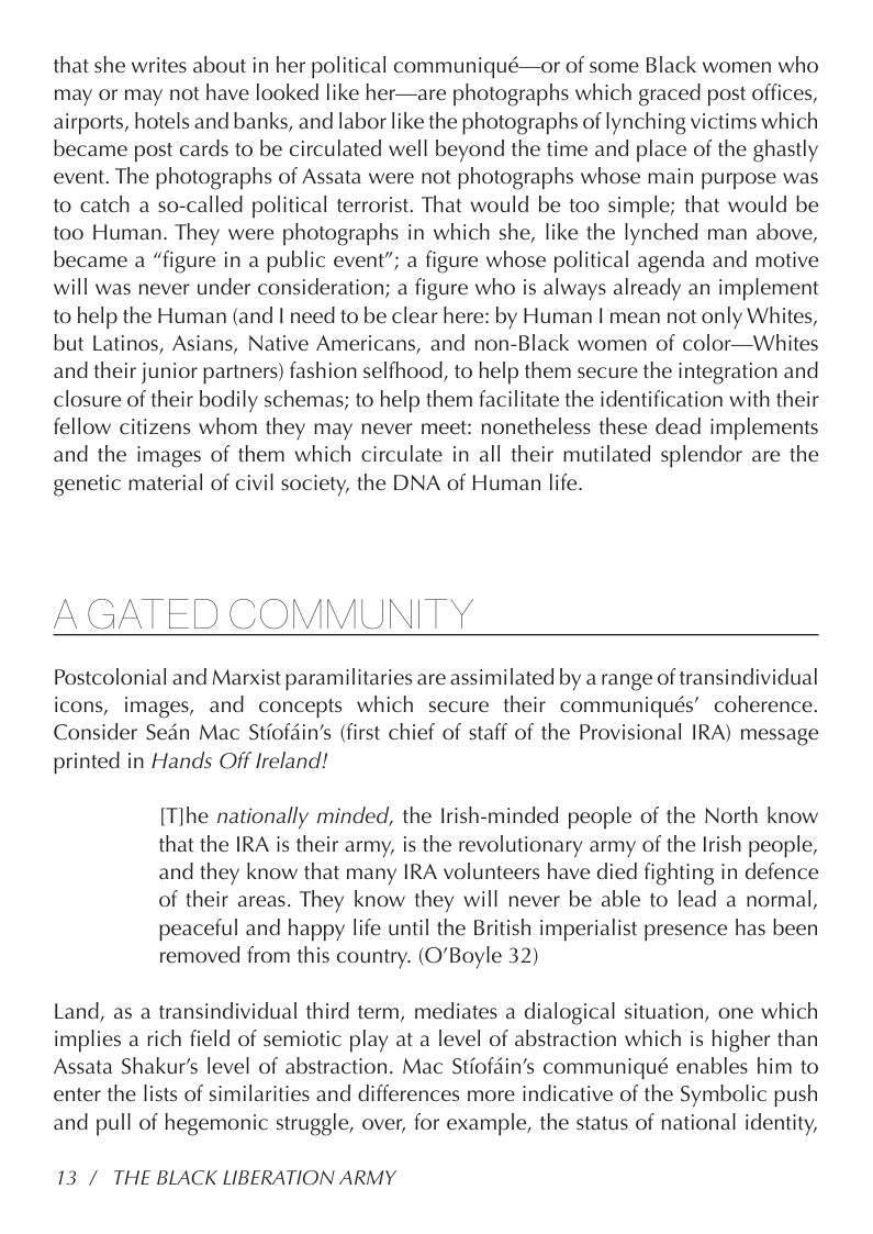 that she writes about in her political communiqué—or of some Black women who may or may not have looked like her—are photographs which graced post offices, airports, hotels and banks, and labor like the photographs of lynching victims which became post cards to be circulated well beyond the time and place of the ghastly event. The photographs of Assata were not photographs whose main purpose was to catch a so-called political terrorist. That would be too simple; that would be too Human. They were photographs in which she, like the lynched man above, became a “figure in a public event”; a figure whose political agenda and motive will was never under consideration; a figure who is always already an implement to help the Human (and I need to be clear here: by Human | mean not only Whites, but Latinos, Asians, Native Americans, and non-Black women of color—Whites and their junior partners) fashion selfhood, to help them secure the integration and closure of their bodily schemas; to help them facilitate the identification with their fellow citizens whom they may never meet: nonetheless these dead implements and the images of them which circulate in all their mutilated splendor are the genetic material of civil society, the DNA of Human life.  -\  AGATED COMMUNITY  Postcolonial and Marxist paramilitaries are assimilated by a range of transindividual icons, images, and concepts which secure their communiqués’ coherence. Consider Sedn Mac Stiofdin’s (first chief of staff of the Provisional IRA) message printed in Hands Off Ireland!  [Tlhe nationally minded, the Irish-minded people of the North know that the IRA is their army, is the revolutionary army of the Irish people, and they know that many IRA volunteers have died fighting in defence of their areas. They know they will never be able to lead a normal, peaceful and happy life until the British imperialist presence has been removed from this country. (O’Boyle 32)  Land, as a transindividual third term, mediates a dialogical situation, one which implies a rich field of semiotic play at a level of abstraction which is higher than Assata Shakur’s level of abstraction. Mac Stiofdin’s communiqué enables him to enter the lists of similarities and differences more indicative of the Symbolic push and pull of hegemonic struggle, over, for example, the status of national identity,  13 / THE BLACK LIBERATION ARMY 